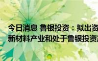 今日消息 鲁银投资：拟出资2亿元参设产业基金，重点投向新材料产业和处于鲁银投资产业链的项目