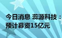 今日消息 蕊源科技：拟冲刺创业板IPO上市，预计募资15亿元