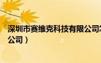 深圳市赛维克科技有限公司怎么样（深圳市赛维克科技有限公司）