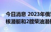 今日消息 2023年俄罗斯海军将同时接装3艘核潜艇和2艘柴油潜艇