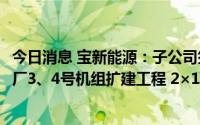 今日消息 宝新能源：子公司签署62.4亿元广东陆丰甲湖湾电厂3、4号机组扩建工程 2×1000MW银团贷款合同