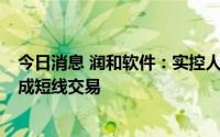 今日消息 润和软件：实控人误操作买入1万股公司股票，构成短线交易