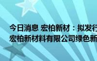 今日消息 宏柏新材：拟发行可转债不超10亿元，用于九江宏柏新材料有限公司绿色新材料一体化项目等