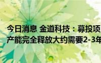 今日消息 金道科技：募投项目全面达产尚需一定时间，预期产能完全释放大约需要2-3年