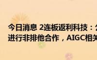 今日消息 2连板返利科技：公司仅与人工智能大模型服务商进行非排他合作，AIGC相关新产品尚未正式对外开放上线