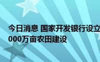 今日消息 国家开发银行设立农田建设专项贷款，拟支持超4000万亩农田建设