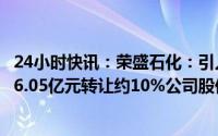 24小时快讯：荣盛石化：引入战投沙特阿美，控股股东以246.05亿元转让约10%公司股份，并签原油采购等一揽子协议