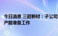 今日消息 三超新材：子公司江苏三泓扩产项目一期正在做投产前准备工作