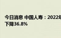 今日消息 中国人寿：2022年实现净利润320.82亿元，同比下降36.8%