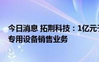 今日消息 拓荆科技：1亿元于上海设子公司，含半导体器件专用设备销售业务