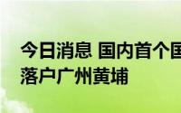 今日消息 国内首个国际创新药转化创新平台落户广州黄埔