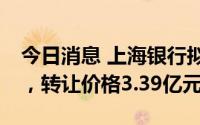 今日消息 上海银行拟转让上银基金20%股权，转让价格3.39亿元