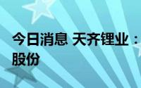 今日消息 天齐锂业：提请增发公司A股或H股股份