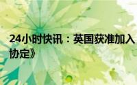 24小时快讯：英国获准加入《全面与进步跨太平洋伙伴关系协定》