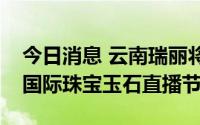 今日消息 云南瑞丽将于4月10日至15日举办国际珠宝玉石直播节