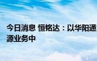 今日消息 恒铭达：以华阳通为载体，目前已深入参与到新能源业务中