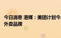 今日消息 港媒：美团计划今年上半年或更早在香港推出全新外卖品牌