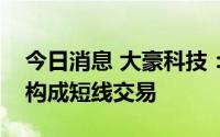 今日消息 大豪科技：高管配偶买卖公司股票构成短线交易