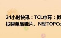 24小时快讯：TCL中环：拟发行可转债募资不超138亿元，投建单晶硅片、N型TOPCon电池等智慧工厂