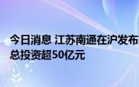 今日消息 江苏南通在沪发布数字文化等10个文旅招商项目，总投资超50亿元