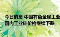 今日消息 中国有色金属工业协会硅业分会：下游需求偏弱，国内工业硅价格继续下跌