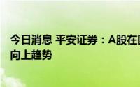 今日消息 平安证券：A股在国内经济稳步修复之下有望延续向上趋势