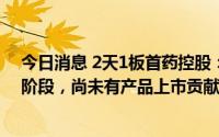 今日消息 2天1板首药控股：公司核心自研产品均处于研发阶段，尚未有产品上市贡献销售收入