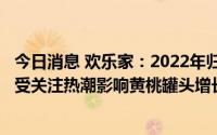 今日消息 欢乐家：2022年归母净利润同比升10.65%，年末受关注热潮影响黄桃罐头增长33.07%