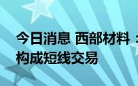 今日消息 西部材料：董事配偶买卖公司股票构成短线交易