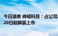 今日消息 峰岹科技：占公司总股本35.88%的限售股将于4月20日起解禁上市