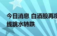 今日消息 白酒股再度震荡下滑，贵州茅台短线跳水转跌