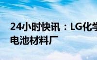 24小时快讯：LG化学将与华友钴业在韩投建电池材料厂