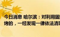 今日消息 哈尔滨：对利用固定经营门店擅自进行室外露天烧烤的，一经发现一律依法清理取缔