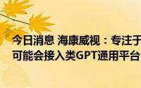 今日消息 海康威视：专注于AIOT智能物联，若客用户需要可能会接入类GPT通用平台