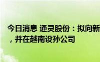 今日消息 通灵股份：拟向新加坡子公司增资不超890万美元，并在越南设孙公司