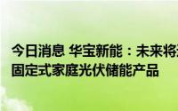 今日消息 华宝新能：未来将进一步推出更大功率、更大容量固定式家庭光伏储能产品