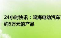 24小时快讯：鸿海电动汽车首席战略官关润：力争投放售价约5万元的产品