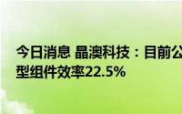 今日消息 晶澳科技：目前公司量产P型组件效率21.9%，N型组件效率22.5%