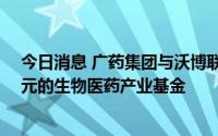 今日消息 广药集团与沃博联拟共同成立总规模不超过10亿元的生物医药产业基金