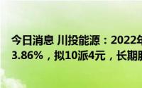 今日消息 川投能源：2022年归母净利35.15亿元，同比升13.86%，拟10派4元，长期股权投资较年初增加39.32亿元