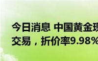 今日消息 中国黄金现6251.68万元折价大宗交易，折价率9.98%