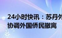 24小时快讯：苏丹外交部表示在停火期间将协调外国侨民撤离