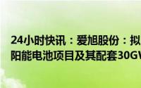 24小时快讯：爱旭股份：拟360亿元投建30GW高效晶硅太阳能电池项目及其配套30GW组件项目