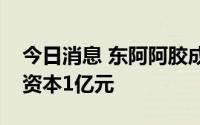 今日消息 东阿阿胶成立医药贸易公司，注册资本1亿元