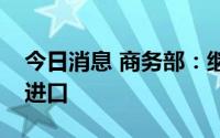 今日消息 商务部：继续采取一系列措施扩大进口