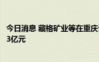 今日消息 藏格矿业等在重庆设立新能源科技公司，注册资本3亿元