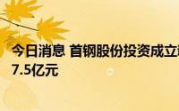 今日消息 首钢股份投资成立新能源材料科技公司，注册资本7.5亿元