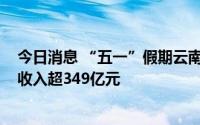 今日消息 “五一”假期云南接待游客逾3500万人次，旅游收入超349亿元