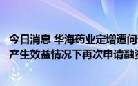 今日消息 华海药业定增遭问询，要求说明在前次募投项目未产生效益情况下再次申请融资建设的必要性及合理性