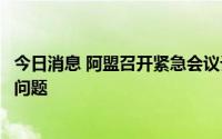 今日消息 阿盟召开紧急会议讨论苏丹冲突及叙利亚重返阿盟问题